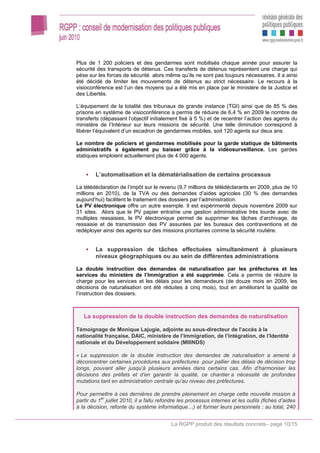 Plus de 1 200 policiers et des gendarmes sont mobilisés chaque année pour assurer la
sécurité des transports de détenus. Ces transferts de détenus représentent une charge qui
pèse sur les forces de sécurité alors même qu’ils ne sont pas toujours nécessaires. Il a ainsi
été décidé de limiter les mouvements de détenus au strict nécessaire. Le recours à la
visioconférence est l’un des moyens qui a été mis en place par le ministère de la Justice et
des Libertés.

L’équipement de la totalité des tribunaux de grande instance (TGI) ainsi que de 85 % des
prisons en système de visioconférence a permis de réduire de 6,4 % en 2009 le nombre de
transferts (dépassant l’objectif initialement fixé à 5 %) et de recentrer l’action des agents du
ministère de l’Intérieur sur leurs missions de sécurité. Une telle diminution correspond à
libérer l’équivalent d’un escadron de gendarmes mobiles, soit 120 agents sur deux ans.

Le nombre de policiers et gendarmes mobilisés pour la garde statique de bâtiments
administratifs a également pu baisser grâce à la vidéosurveillance. Les gardes
statiques emploient actuellement plus de 4 000 agents.


        L’automatisation et la dématérialisation de certains processus

La télédéclaration de l’impôt sur le revenu (9,7 millions de télédéclarants en 2009, plus de 10
millions en 2010), de la TVA ou des demandes d’aides agricoles (30 % des demandes
aujourd’hui) facilitent le traitement des dossiers par l’administration.
Le PV électronique offre un autre exemple. Il est expérimenté depuis novembre 2009 sur
31 sites. Alors que le PV papier entraîne une gestion administrative très lourde avec de
multiples ressaisies, le PV électronique permet de supprimer les tâches d’archivage, de
ressaisie et de transmission des PV assurées par les bureaux des contraventions et de
redéployer ainsi des agents sur des missions prioritaires comme la sécurité routière.


        La suppression de tâches effectuées simultanément à plusieurs
        niveaux géographiques ou au sein de différentes administrations

La double instruction des demandes de naturalisation par les préfectures et les
services du ministère de l’Immigration a été supprimée. Cela a permis de réduire la
charge pour les services et les délais pour les demandeurs (de douze mois en 2009, les
décisions de naturalisation ont été réduites à cinq mois), tout en améliorant la qualité de
l’instruction des dossiers.



   La suppression de la double instruction des demandes de naturalisation

Témoignage de Monique Lajugie, adjointe au sous-directeur de l’accès à la
nationalité française, DAIC, ministère de l’Immigration, de l’Intégration, de l’Identité
nationale et du Développement solidaire (MIIINDS)

« La suppression de la double instruction des demandes de naturalisation a amené à
déconcentrer certaines procédures aux préfectures pour pallier des délais de décision trop
longs, pouvant aller jusqu’à plusieurs années dans certains cas. Afin d’harmoniser les
décisions des préfets et d’en garantir la qualité, ce chantier a nécessité de profondes
mutations tant en administration centrale qu’au niveau des préfectures.

Pour permettre à ces dernières de prendre pleinement en charge cette nouvelle mission à
partir du 1er juillet 2010, il a fallu refondre les processus internes et les outils (fiches d’aides
à la décision, refonte du système informatique…) et former leurs personnels : au total, 240


                                           La RGPP produit des résultats concrets– page 10/15
 