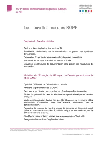 Les nouvelles mesures RGPP


                      Services du Premier ministre

                      Renforcer la mutualisation des services RH.
                      Rationaliser, notamment par la mutualisation, la gestion des systèmes
                      d’information.
                      Rationaliser l’organisation des services logistiques et immobiliers.
                      Mutualiser les services financiers au sein de la DSAF.
                      Mutualiser les structures de documentation et la gestion des ressources de
                      secrétariat.



                      Ministère de l’Écologie, de l’Énergie, du Développement durable
                      et de la Mer

                      Optimiser l’efficience de l’administration centrale.
                      Améliorer la performance de la DGAC.
                      Réformer le secrétariat des commissions départementales de sécurité.
                      Etudier l’opportunité de créer un établissement public des espaces naturels
                      protégés.
                      Moderniser l'application du droit des sols (dont le permis de construire) et les
                      déclarations d'urbanisme liées aux travaux, notamment par la
                      dématérialisation.
                      Poursuivre la réforme du numéro unique de demande de logement social
                      (mise en place notamment d’un formulaire unique de demande auprès de
                      différents bailleurs sociaux).
                      Simplifier la réglementation relative aux réseaux publics d’électricité.
                      Réorganiser les services d’ingénierie routière.



Note : les mesures partagées entre deux ministères sont listées deux fois (une fois sous chacun des deux ministères). Cela permet
d’afficher toutes les mesures partagées, dites ‘miroirs’.

                                                                                     Les nouvelles mesures RGPP – page 1/10
 