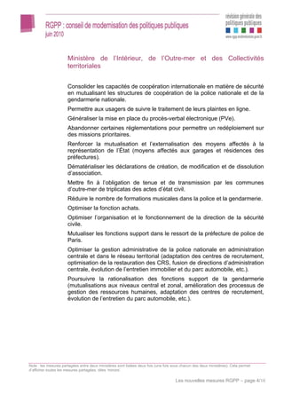 Ministère de l’Intérieur, de l’Outre-mer et des Collectivités
                      territoriales


                      Consolider les capacités de coopération internationale en matière de sécurité
                      en mutualisant les structures de coopération de la police nationale et de la
                      gendarmerie nationale.
                      Permettre aux usagers de suivre le traitement de leurs plaintes en ligne.
                      Généraliser la mise en place du procès-verbal électronique (PVe).
                      Abandonner certaines réglementations pour permettre un redéploiement sur
                      des missions prioritaires.
                      Renforcer la mutualisation et l’externalisation des moyens affectés à la
                      représentation de l’État (moyens affectés aux garages et résidences des
                      préfectures).
                      Dématérialiser les déclarations de création, de modification et de dissolution
                      d’association.
                      Mettre fin à l’obligation de tenue et de transmission par les communes
                      d’outre-mer de triplicatas des actes d’état civil.
                      Réduire le nombre de formations musicales dans la police et la gendarmerie.
                      Optimiser la fonction achats.
                      Optimiser l’organisation et le fonctionnement de la direction de la sécurité
                      civile.
                      Mutualiser les fonctions support dans le ressort de la préfecture de police de
                      Paris.
                      Optimiser la gestion administrative de la police nationale en administration
                      centrale et dans le réseau territorial (adaptation des centres de recrutement,
                      optimisation de la restauration des CRS, fusion de directions d’administration
                      centrale, évolution de l’entretien immobilier et du parc automobile, etc.).
                      Poursuivre la rationalisation des fonctions support de la gendarmerie
                      (mutualisations aux niveaux central et zonal, amélioration des processus de
                      gestion des ressources humaines, adaptation des centres de recrutement,
                      évolution de l’entretien du parc automobile, etc.).




Note : les mesures partagées entre deux ministères sont listées deux fois (une fois sous chacun des deux ministères). Cela permet
d’afficher toutes les mesures partagées, dites ‘miroirs’.

                                                                                     Les nouvelles mesures RGPP – page 4/10
 