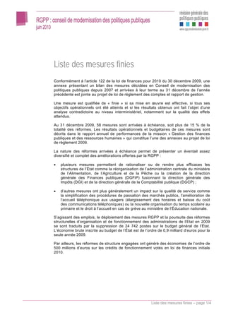 Liste des mesures finies
Conformément à l’article 122 de la loi de finances pour 2010 du 30 décembre 2009, une
annexe présentant un bilan des mesures décidées en Conseil de modernisation des
politiques publiques depuis 2007 et arrivées à leur terme au 31 décembre de l’année
précédente est jointe au projet de loi de règlement des comptes et rapport de gestion.

Une mesure est qualifiée de « finie » si sa mise en œuvre est effective, si tous ses
objectifs opérationnels ont été atteints et si les résultats obtenus ont fait l’objet d’une
analyse contradictoire au niveau interministériel, notamment sur la qualité des effets
attendus.

Au 31 décembre 2009, 58 mesures sont arrivées à échéance, soit plus de 15 % de la
totalité des réformes. Les résultats opérationnels et budgétaires de ces mesures sont
décrits dans le rapport annuel de performances de la mission « Gestion des finances
publiques et des ressources humaines » qui constitue l’une des annexes au projet de loi
de règlement 2009.

La nature des réformes arrivées à échéance permet de présenter un éventail assez
diversifié et complet des améliorations offertes par la RGPP :

•   plusieurs mesures permettent de rationaliser ou de rendre plus efficaces les
    structures de l’État comme la réorganisation de l’administration centrale du ministère
    de l’Alimentation, de l’Agriculture et de la Pêche ou la création de la direction
    générale des Finances publiques (DGFiP) fusionnant la direction générale des
    Impôts (DGI) et de la direction générale de la Comptabilité publique (DGCP) ;

•   d’autres mesures ont plus généralement un impact sur la qualité de service comme
    la simplification des procédures de passation des marchés publics, l’amélioration de
    l’accueil téléphonique aux usagers (élargissement des horaires et baisse du coût
    des communications téléphoniques) ou la nouvelle organisation du temps scolaire au
    primaire et le droit à l’accueil en cas de grève au ministère de l’Éducation nationale.

S’agissant des emplois, le déploiement des mesures RGPP et la poursuite des réformes
structurelles d’organisation et de fonctionnement des administrations de l’Etat en 2009
se sont traduits par la suppression de 24 742 postes sur le budget général de l’État.
L’économie brute inscrite au budget de l’État est de l’ordre de 0,9 milliard d’euros pour la
seule année 2009.

Par ailleurs, les réformes de structure engagées ont généré des économies de l’ordre de
500 millions d’euros sur les crédits de fonctionnement votés en loi de finances initiale
2010.




                                                         Liste des mesures finies – page 1/4
 
