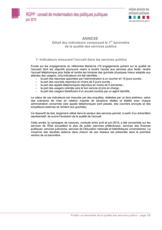 ANNEXE
                  Détail des indicateurs composant le 1er baromètre
                           de la qualité des services publics



    1- Indicateurs mesurant l’accueil dans les services publics
Fondé sur les engagements du référentiel Marianne (19 engagements portant sur la qualité de
l’accueil) dont les objectifs poursuivis visent à rendre l’accès aux services plus facile, rendre
l’accueil téléphonique plus fiable et rendre les horaires des guichets physiques mieux adaptés aux
attentes des usagers, cinq indicateurs ont été identifiés :
     - la part des réponses apportées par l’administration à un courrier en 15 jours ouvrés ;
     - la part des courriels répondus en moins de 5 jours ouvrés ;
     - la part des appels téléphoniques répondus en moins de 5 sonneries ;
     - la part des usagers orientés vers le bon service et pris en charge ;
     - la part des usagers bénéficiant d’un accueil courtois par un agent identifié.

La valeur de ces indicateurs est mesurée par des enquêtes, réalisées par un tiers extérieur, selon
des scénarios de mise en relation inspirés de situations réelles et établis avec chaque
administration concernée (des appels téléphoniques sont passés, des courriers envoyés et des
enquêteurs externes se rendent aux guichets).

Ce dispositif de test, largement utilisé dans le secteur des services permet, à partir d’un échantillon
représentatif, de suivre l’évolution de la qualité de l’accueil.

Cette année, la campagne de mesures, conduite entre avril et juin 2010, a été concentrée sur les
services de l’État accueillant le plus de public (services préfectoraux, services des finances
publiques, services judiciaires, services de l’éducation nationale et bibliothèques universitaires). La
moyenne des résultats obtenus dans chacun de ces réseaux est présentée dans la première
version de ce baromètre.




                                  Publier un baromètre de la qualité des services publics – page 3/9
 