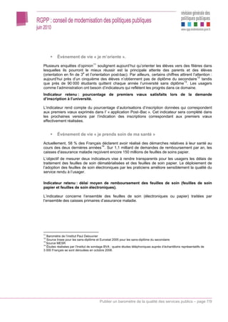 Événement de vie « je m’oriente ».

Plusieurs enquêtes d’opinion 11 soulignent aujourd’hui qu’orienter les élèves vers des filières dans
lesquelles ils pourront le mieux réussir est la principale attente des parents et des élèves
(orientation en fin de 3e et l’orientation post-bac). Par ailleurs, certains chiffres attirent l’attention :
aujourd’hui près d’un cinquième des élèves n’obtiennent pas de diplôme du secondaire 12 tandis
que près de 90 000 étudiants quittent chaque année l’université sans diplôme 13 . Les usagers
comme l’administration ont besoin d’indicateurs qui reflètent les progrès dans ce domaine.
Indicateur retenu : pourcentage de premiers vœux satisfaits lors de la demande
d’inscription à l’université.

L’indicateur rend compte du pourcentage d’autorisations d’inscription données qui correspondent
aux premiers vœux exprimés dans l’ « application Post–Bac ». Cet indicateur sera complété dans
les prochaines versions par l’indication des inscriptions correspondant aux premiers vœux
effectivement réalisées.


          Événement de vie « je prends soin de ma santé »

Actuellement, 58 % des Français déclarent avoir réalisé des démarches relatives à leur santé au
cours des deux dernières années 14 . Sur 1,1 milliard de demandes de remboursement par an, les
caisses d'assurance maladie reçoivent encore 150 millions de feuilles de soins papier.
L’objectif de mesurer deux indicateurs vise à rendre transparents pour les usagers les délais de
traitement des feuilles de soin dématérialisées et des feuilles de soin papier. Le déploiement de
l’adoption des feuilles de soin électroniques par les praticiens améliore sensiblement la qualité du
service rendu à l’usager.

Indicateur retenu : délai moyen de remboursement des feuilles de soin (feuilles de soin
papier et feuilles de soin électroniques).

L’indicateur concerne l’ensemble des feuilles de soin (électroniques ou papier) traitées par
l’ensemble des caisses primaires d’assurance maladie.




11
   Baromètre de l’institut Paul Delouvrier
12
   Source Insee pour les sans-diplôme et Eurostat 2005 pour les sans-diplôme du secondaire
13
   Source MESR
14
   Études réalisées par l’Institut de sondage BVA : quatre études téléphoniques auprès d’échantillons représentatifs de
3 000 Français se sont déroulées en octobre 2008.




                                         Publier un baromètre de la qualité des services publics – page 7/9
 