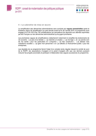 4 – Le calendrier de mise en œuvre
La simplification des démarches administratives sera conduite par vagues semestrielles après la
troisième vague de simplification qui sera lancée avant la fin de l’année 2010, le programme aura
engagé d’ici à fin 2012 les 100 simplifications qui permettront de répondre aux attentes exprimées
par les Français sur les démarches administratives qu’ils jugent prioritaires.

Les prochaines vagues de simplifications s’attacheront notamment à simplifier les événements de
vie suivants : « je pars à la retraite », « je cherche un emploi », « je me loge », et « je prends soin
de ma santé » pour les particuliers et « j’importe », « je fais construire », « je déclare mes
cotisations sociales », « je gère mon personnel » et « je sollicite un financement public » pour les
entreprises.

Les résultats de ce programme feront l’objet d’un compte rendu régulier devant le comité de suivi
de la RGPP, les associations d’usagers et le panel d’usagers afin que ces derniers puissent
mesurer les progrès accomplis et participer à l’élaboration des vagues successives du programme.




                                         Simplifier la vie des usagers de l’administration – page 5/10
 
