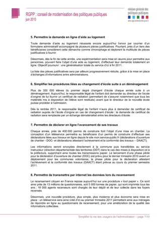 5. Permettre la demande en ligne d’aide au logement

Toute demande d’aide au logement nécessite encore aujourd’hui l’envoi par courrier d’un
formulaire administratif accompagné de plusieurs pièces justificatives. Pourtant, près d’un tiers des
bénéficiaires considèrent cette démarche comme chronophage et déplorent la multitude de pièces
justificatives à fournir.

Désormais, dès la fin de cette année, une expérimentation sera mise en œuvre pour permettre aux
personnes, pouvant faire l’objet d’une aide au logement, d’effectuer leur demande totalement en
ligne. Objectif poursuivi : une généralisation totale du service d’ici à fin 2011.

La liste des pièces justificatives sera par ailleurs progressivement réduite, grâce à la mise en place
d’échanges d’informations entre administrations.


6. Simplifier les procédures liées au changement d’école suite à un déménagement

Plus de 350 000 élèves du premier degré changent d’école chaque année suite à un
déménagement. Aujourd’hui, le responsable légal de l’enfant doit demander au directeur de l’école
d’origine de lui fournir un certificat de radiation (permettant de s’assurer notamment que tous les
matériels mis à disposition de l’élève sont restitués) avant que le directeur de la nouvelle école
puisse procéder à l’admission.

Dès la rentrée 2011, le responsable légal de l’enfant n’aura plus à demander de certificat de
radiation auprès de l’école d’origine en cas de changement d’école : la demande de certificat de
radiation sera remplacée par un échange dématérialisé entre les directeurs d’école.


7. Permettre de déclarer en ligne l’avancement de ses travaux

Chaque année, près de 400 000 permis de construire font l’objet d’une mise en chantier. La
conception d’un téléservice permettra au bénéficiaire d’un permis de construire d’effectuer ses
déclarations liées aux travaux en ligne depuis le site mon.service-public.fr (déclarations d’ouverture
de chantier - DOC- et déclarations attestant l’achèvement et la conformité des travaux – DAACT).

Les informations seront envoyées directement à la commune puis transférées au service
instructeur (direction départementale des territoires (DDT) dans le cas des mises à disposition) et à
la préfecture, supprimant ainsi toutes les transmissions papier. Le lancement d’une phase pilote
pour la déclaration d’ouverture de chantier (DOC) est prévu pour le dernier trimestre 2010 avant un
déploiement pour les communes volontaires, la phase pilote pour la déclaration attestant
l’achèvement et la conformité des travaux (DAACT) étant prévue au cours du premier semestre
2011.


8. Permettre de transmettre par internet les données lors du recensement

Le recensement citoyen en France repose aujourd’hui sur une procédure « tout papier ». Ce sont
ainsi près de 13 millions de questionnaires, soit 5 000 tonnes de papier, qui sont imprimés tous les
ans ; 18 000 agents recenseurs sont chargés de leur dépôt et de leur collecte dans les foyers
recensés.

Désormais, une nouvelle procédure, plus simple, plus moderne et plus économe sera mise en
place : un téléservice sera ainsi créé d’ici au premier trimestre 2011 permettant ainsi aux ménages
de répondre en ligne au questionnaire de recensement, pour une amélioration de la qualité des
informations collectées.


                                        Simplifier la vie des usagers de l’administration – page 7/10
 