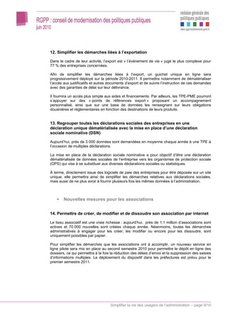 12. Simplifier les démarches liées à l’exportation

Dans le cadre de leur activité, l’export est « l’événement de vie » jugé le plus complexe pour
77 % des entreprises concernées.

Afin de simplifier les démarches liées à l’export, un guichet unique en ligne sera
progressivement déployé sur la période 2010-2011. Il permettra notamment de dématérialiser
l’accès aux justificatifs et autres documents d’export et de suivre l’instruction de ces demandes
avec des garanties de délai sur leur délivrance.

Il fournira un accès plus simple aux aides et financements. Par ailleurs, les TPE-PME pourront
s’appuyer sur des « points de références export » proposant un accompagnement
personnalisé, ainsi que sur une base de données les renseignant sur leurs obligations
douanières et réglementaires en fonction des destinations de leurs produits.


13. Regrouper toutes les déclarations sociales des entreprises en une
déclaration unique dématérialisée avec la mise en place d’une déclaration
sociale nominative (DSN)

Aujourd’hui, près de 3 000 données sont demandées en moyenne chaque année à une TPE à
l’occasion de multiples déclarations.

La mise en place de la déclaration sociale nominative a pour objectif d’être une déclaration
dématérialisée de données sociales de l’entreprise vers les organismes de protection sociale
(OPS) qui vise à se substituer aux diverses déclarations sociales ou statistiques.

À terme, directement issue des logiciels de paie des entreprises pour être déposée sur un site
unique, elle permettra ainsi de simplifier les démarches relatives aux déclarations sociales,
mais aussi de ne plus avoir à fournir plusieurs fois les mêmes données à l’administration.



        Nouvelles mesures pour les associations


14. Permettre de créer, de modifier et de dissoudre son association par internet

Le tissu associatif est une vraie richesse : aujourd’hui, près de 1,1 million d’associations sont
actives et 70 000 nouvelles sont créées chaque année. Néanmoins, toutes les démarches
administratives à engager pour les créer, les modifier ou encore pour les dissoudre, sont
uniquement possibles par papier.

Pour simplifier les démarches que les associations ont à accomplir, un nouveau service en
ligne pilote sera mis en place au second semestre 2010 pour permettre le dépôt en ligne des
dossiers, ce qui permettra à la fois la réduction des délais d’envoi et la suppression des saisies
d’informations multiples. Le déploiement du dispositif dans les préfectures est prévu pour le
premier semestre 2011.




                                    Simplifier la vie des usagers de l’administration – page 9/10
 