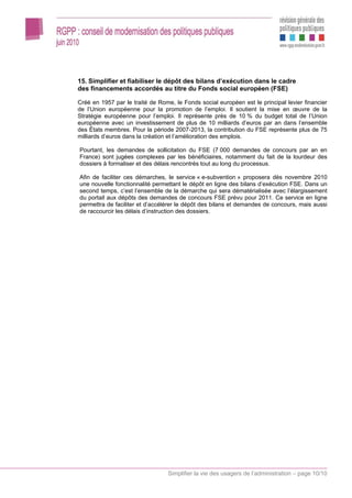 15. Simplifier et fiabiliser le dépôt des bilans d’exécution dans le cadre
des financements accordés au titre du Fonds social européen (FSE)

Créé en 1957 par le traité de Rome, le Fonds social européen est le principal levier financier
de l’Union européenne pour la promotion de l’emploi. Il soutient la mise en œuvre de la
Stratégie européenne pour l’emploi. Il représente près de 10 % du budget total de l’Union
européenne avec un investissement de plus de 10 milliards d’euros par an dans l’ensemble
des États membres. Pour la période 2007-2013, la contribution du FSE représente plus de 75
milliards d’euros dans la création et l’amélioration des emplois.

Pourtant, les demandes de sollicitation du FSE (7 000 demandes de concours par an en
France) sont jugées complexes par les bénéficiaires, notamment du fait de la lourdeur des
dossiers à formaliser et des délais rencontrés tout au long du processus.

Afin de faciliter ces démarches, le service « e-subvention » proposera dès novembre 2010
une nouvelle fonctionnalité permettant le dépôt en ligne des bilans d’exécution FSE. Dans un
second temps, c’est l’ensemble de la démarche qui sera dématérialisée avec l’élargissement
du portail aux dépôts des demandes de concours FSE prévu pour 2011. Ce service en ligne
permettra de faciliter et d’accélérer le dépôt des bilans et demandes de concours, mais aussi
de raccourcir les délais d’instruction des dossiers.




                                  Simplifier la vie des usagers de l’administration – page 10/10
 