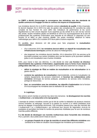 Le CMPP a décidé d’encourager la convergence des ministères vers des standards de
qualité communs et d’engager la mise en commun de moyens et d’équipements.

Les ministères devront d’ici à mi-2012 atteindre certains standards de qualité. À titre d’exemple,
ils devront disposer d’ici à 2010 d’un plan de gestion des compétences SI, connaître les coûts
complets de leur fonction SI, avoir défini des indicateurs de performance et les suivre
régulièrement ou bien encore disposer d’une expertise sur les achats SI au sein de leur service
des achats. Quatre ministères pilotes ont bénéficié en 2010 d’un accompagnement de la part de
professionnels des systèmes d’information avec lesquels ils ont effectué un diagnostic sur leur
fonction SI et défini un plan d’actions détaillé. Les autres ministères utiliseront la même
méthodologie pour définir d'ici à octobre 2010 leurs plans d’actions respectifs.

En parallèle, deux décisions ont été prises pour faire progresser la mutualisation
interministérielle :

    •   d'ici à décembre 2010, les ministères devront définir un objectif de mutualisation des
        infrastructures techniques (centres de calcul et d’hébergement) ;

    •   plus largement, les ministères devront identifier, d'ici à décembre 2010, les services qu’ils
        pourraient proposer aux autres ministères ainsi que les besoins qu’ils pourraient satisfaire
        grâce à une mutualisation avec d’autres ministères.

Enfin, pour mener à bien ces réformes, il a été décidé de créer une fonction de directeur
interministériel des systèmes d’information, expérimentée sous la forme d’une mission de
préfiguration dès l’été, pour une mise en place fin 2010. Elle sera notamment en charge de :

    •   définir la stratégie de l’État en matière de mutualisation et de rationalisation de la
        gestion des SI ;

    •   conduire les opérations de mutualisation interministérielle, comme la mutualisation de
        certains équipements, les serveurs notamment, et favoriser les collaborations entre
        ministères (échanges de bonnes pratiques, prestations de services entre ministères,
        partage de ressources) ;

    •   fixer, en concertation avec les ministères, les objectifs d’optimisation de la fonction
        SI et accompagner les ministères dans la réalisation de ces objectifs.


        b- Logistique

Des actions seront menées en premier lieu dans trois domaines : le développement de marchés
« multiservices », la restauration et la reprographie.

L’exemple de certains ministères montre que le fait de confier la réalisation de plusieurs missions
comme l’entretien, le nettoyage, l’accueil ou la gestion du courrier à un même prestataire privé
permet de dégager d’importantes économies. Ces ministères passent pour cela des marchés dits
« multiservices » ou « multitechniques » qui renforcent leur pouvoir de négociation vis-à-vis du
prestataire et permettent de limiter le nombre de personnes mobilisées pour le suivi de nombreux
marchés publics différents.

Il a été décidé de développer ces marchés multiservices dans l’ensemble des ministères.
Pour y parvenir, deux pistes seront mises en œuvre :

    •   un groupe d’experts de ce type de marchés et venant des différents ministères sera
        constitué et se mettra en situation d’accompagner les ministères qui le souhaitent ;




                                                         Mutualiser les fonctions support – page 2/3
 