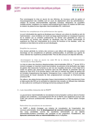 Pour accompagner la mise en œuvre de ces réformes, de nouveaux outils de gestion et
  d’accompagnement des mobilités sont en cours de déploiement dans les administrations :
  création de bourses interministérielles régionales d’emplois, désignation de conseillers
  mobilité-carrière, installation d’un espace interministériel local d’appui en matière de GRH avec
  la création de plates-formes régionales interministérielles RH, notamment.


  Valoriser les compétences et les performances des agents ;
  Le suivi individualisé des agents se développe pour instaurer une culture du résultat au sein de
  l’administration : onze ministères ont mené une large expérimentation en remplaçant l’exercice
  de la notation par un entretien professionnel. Ce dernier sera généralisé en 2012. La
  rémunération en fonction des résultats se développe chez les cadres administratifs et
  supérieurs de l’État par l’intermédiaire de la prime de fonctions et de résultats ; enfin, les
  entretiens et des bilans de carrière se sont développés.


  Simplifier les concours
  Une révision générale du contenu des concours a par ailleurs été engagée pour les centrer
  davantage sur les compétences et aptitudes professionnelles, et permettre aux agents de
  mieux valoriser leur expérience professionnelle. Près de 280 concours ont déjà été réformés.


   Accompagner la mise en œuvre du volet RH de la réforme de l’Administration
   Territoriale de l’État (RéATE)
  La mise en place des directions départementales interministérielles (DDI) le 1er janvier 2010 a
  conduit à engager un important travail interministériel de précision et de clarification des règles
  de gestion des ressources humaines au sein de ces nouvelles structures. C’est l’objet de la
  charte de gestion des ressources humaines dans les DDI diffusée et présentée dans les
  régions en mars 2010. Si le principe retenu a été celui du maintien des règles de gestion RH
  du ministère d’appartenance des agents, l’émergence d’une « culture DDI » et d’une véritable
  communauté de travail nécessite de faire progressivement converger et d’harmoniser les
  processus RH.
  Par ailleurs, des plates-formes régionales d’appui interministériel à la GRH interviennent d’ores
  et déjà auprès des DDI qui le souhaitent en apportant des conseils, en diffusant des méthodes
  et des outils et en contribuant à l’échange de bonnes pratiques de GRH.



3 – Les nouvelles mesures de la RGPP

  La gouvernance interministérielle du recrutement et de la formation continue dans la fonction
  publique sera améliorée. L’accompagnement RH de la RéATE sera également poursuivi afin
  d’offrir des parcours professionnels valorisants aux agents dans un même bassin d’emploi
  régional.


  Rationaliser les procédures de recrutement
  Le CMPP a décidé d’engager une initiative de mutualisation de l’organisation des
  concours administratifs. Ainsi, le développement de concours communs (par exemple pour
  des corps semblables comme les secrétaires administratifs ou les adjoints
  administratifs) facilitera l’orientation des candidats et leur préparation. Parallèlement, des
  épreuves communes intra ou interministérielles seront multipliées.


                                       Dynamiser la gestion des ressources humaines – page 2/4
 