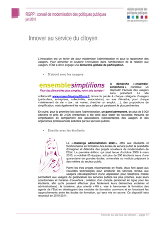 Innover au service du citoyen

    L’innovation est un levier clé pour moderniser l’administration et pour la rapprocher des
    usagers. Pour alimenter et soutenir l’innovation dans l’amélioration de la relation aux
    usagers, l’État a donc engagé une démarche globale de participation.


            D’abord avec les usagers


                                                                  la   démarche        « ensemble-
                                                                  simplifions »      constitue  un
                                                                  dispositif d’écoute des usagers
                                                                  sans     précédent.     Le   site
    collaboratif www.ensemble-simplifions.fr donne la parole à chaque catégorie d’usagers
    (particuliers, entreprises, collectivités, associations), en vue d’émettre, pour chaque
    « événement de vie » (ex : se marier, chercher un emploi, …), des propositions de
    simplification, mais également les noter pour celles qui paraissent le plus pertinentes.

    En outre, pour la première fois dans l’administration, un panel permanent, de plus de 5 000
    citoyens et près de 3 000 entreprises a été créé pour tester de nouvelles mesures de
    simplification en complément des associations représentantes des usagers et des
    organismes professionnels sollicités par les services publics.


            Ensuite avec les étudiants



                            Le « challenge administration 2020 », offre aux étudiants et
                            fonctionnaires en formation des écoles de service public la possibilité
                            d’imaginer et défendre des projets novateurs de modernisation de
                            l’État. La première édition, qui s’est tenue d’octobre 2009 à mars
                            2010, a mobilisé 85 équipes, soit plus de 200 étudiants issus d’une
                            quarantaine de grandes écoles, universités ou instituts préparant à
                            des métiers du secteur public.

                             Parmi les trois projets récompensés en finale, deux font appel aux
                             nouvelles technologies pour améliorer les services rendus aux
                             usagers (développement d’une application pour téléphone mobile
    permettant aux usagers de géolocaliser les services publics les plus proches, avec leurs
    coordonnées et horaires d’ouverture ; création d’un compte personnel en ligne pour les
    étudiants, afin qu’ils puissent effectuer plus facilement leurs démarches scolaires et
    administratives) ; le troisième, plus orienté « RH », vise à harmoniser la formation des
    agents de l’État en développant des modules de formation communs et en favorisant les
    rapprochements entre les écoles de formation, qui sera mis en œuvre. Ce dispositif sera
    reconduit en 2010-2011.




                                                          Innover au service du citoyen – page 1/7
 