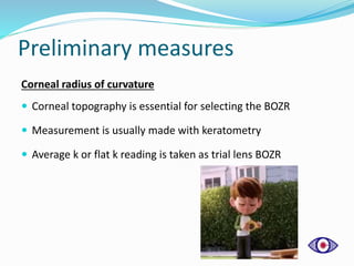 Preliminary measures
Corneal radius of curvature
 Corneal topography is essential for selecting the BOZR
 Measurement is usually made with keratometry
 Average k or flat k reading is taken as trial lens BOZR
 