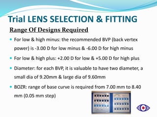 Trial LENS SELECTION & FITTING
Range Of Designs Required
 For low & high minus: the recommended BVP (back vertex
power) is -3.00 D for low minus & -6.00 D for high minus
 For low & high plus: +2.00 D for low & +5.00 D for high plus
 Diameter: for each BVP, it is valuable to have two diameter, a
small dia of 9.20mm & large dia of 9.60mm
 BOZR: range of base curve is required from 7.00 mm to 8.40
mm (0.05 mm step)
 