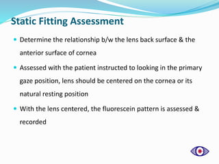 Static Fitting Assessment
 Determine the relationship b/w the lens back surface & the
anterior surface of cornea
 Assessed with the patient instructed to looking in the primary
gaze position, lens should be centered on the cornea or its
natural resting position
 With the lens centered, the fluorescein pattern is assessed &
recorded
 