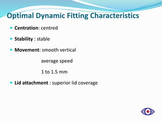 Optimal Dynamic Fitting Characteristics
 Centration: centred
 Stability : stable
 Movement: smooth vertical
average speed
1 to 1.5 mm
 Lid attachment : superior lid coverage
 