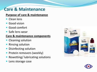 Care & Maintenance
Purpose of care & maintenance
 Clean lens
 Good vision
 Good comfort
 Safe lens wear
Care & maintenance components
 Cleaning solution
 Rinsing solution
 Disinfecting solution
 Protein removers (weekly)
 Rewetting/ lubricating solutions
 Lens storage case
 