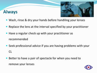 Always
 Wash, rinse & dry your hands before handiling your lenses
 Replace the lens at the interval specified by your practitioner
 Have a regular check up with your practitioner as
recommended
 Seek professional advice if you are having problems with your
CL
 Better to have a pair of spectacle for when you need to
remove your lenses
 