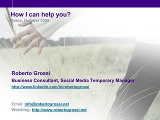 How I can help you?
Rome, October 2009




Roberto Grossi
Business Consultant, Social Media Temporary Manager
http://www.linkedin.com/in/robertogrossi



Email: info@robertogrossi.net
Web/blog: http://www.robertogrossi.net
 
