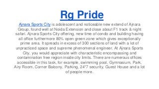 Rg Pride 
Ajnara Sports City is adolescent and noticeable new extend of Ajnara 
Group, found well at Noida Extension and close about F1 track & night 
safari. Ajnara Sports City offering, new time of condo and building having 
all office furthermore 80% open green zone which gives exceptionally 
prime area. It spreads in excess of 300 sections of land with a lot of 
unpracticed space and supreme phenomenal engineer. At Ajnara Sports 
City, you would appreciate with characteristic encompassing and 
contamination free region inside city limits. There are numerous offices 
accessible in this task, for example, swimming pool, Gymnasium, Park, 
Airy Room, Corner Balcony, Parking, 24*7 security, Guest House and a lot 
of people more. 
 
