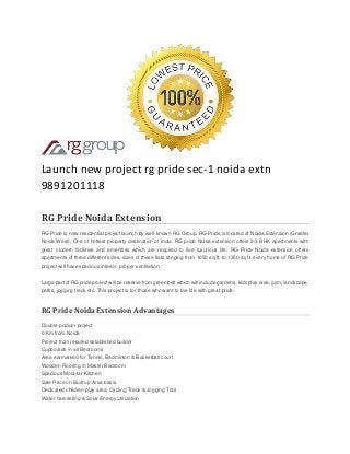 Launch new project rg pride sec-1 noida extn 9891201118 RG Pride Noida Extension RG Pride is new residential project launch by well-known RG Group. RG Pride is located at Noida Extension (Greater Noida West), One of hottest property destination of India. RG pride Noida extension offers 2/3 BHK apartments with great modern facilities and amenities which are required to live luxurious life. RG Pride Noida extension offers apartments of three different sizes, sizes of these flats ranging from 1050 sq.ft. to 1350 sq.ft. every home of RG Pride project will have spacious interior, proper ventilation. Large part of RG pride project will be reserve from green belt which will include gardens, kids play area, gym, landscape, parks, jogging track etc. This project is for those who want to live life with great pride. RG Pride Noida Extension Advantages Double podium project 0 Km from Noida Project from reputed established builder Cupboards in all Bedrooms Area earmarked for Tennis, Badminton & Basketball court Wooden Flooring in Master Bedroom Spacious Modular Kitchen Sale Price on Built up Area basis Dedicated children play area, Cycling Track & Jogging Trail Water harvesting & Solar Energy utilization  