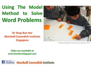 Using The Model Method to Solve Word Problems DrYeap Ban Har Marshall Cavendish Institute Singapore Slides are available at www.banhar.blogspot.com CollegioDagoberto Godoy, Santiago de Chile 