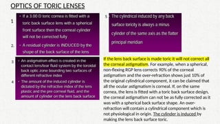 OPTICS OF TORIC LENSES
1 1
2.
3
4
5
If the lens back surface is made toric it will not correct all
the corneal astigmatism. For example, when a spherical,
non-flexing RGP lens corrects 90% of the corneal
astigmatism and the over-refraction shows just 10% of
the original cylindrical component, it can be claimed that
all the ocular astigmatism is corneal. If, on the same
cornea, the lens is fitted with a toric back surface design,
the corneal astigmatism can not be as fully corrected as it
was with a spherical back surface shape. An over-
refraction will contain a cylindrical component which is
not physiological in origin. The cylinder is induced by
making the lens back surface toric.
 