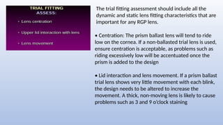 The trial fitting assessment should include all the
dynamic and static lens fitting characteristics that are
important for any RGP lens.
• Centration: The prism ballast lens will tend to ride
low on the cornea. If a non-ballasted trial lens is used,
ensure centration is acceptable, as problems such as
riding excessively low will be accentuated once the
prism is added to the design
• Lid interaction and lens movement. If a prism ballast
trial lens shows very little movement with each blink,
the design needs to be altered to increase the
movement. A thick, non-moving lens is likely to cause
problems such as 3 and 9 o’clock staining
 