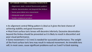 • An alignment central fitting pattern is ideal as it gives the best chance of
achieving stability and good movement.
• Most front surface toric lenses will decentre inferiorly. Excessive decentration
beyond the limbus should be prevented as it is likely to result in discomfort and
poor visual performance.
• Some movement (> 0.5 mm) is needed for successful performance. The weight
of the front surface toric lens may result in reduced movement. An immobile lens
will, in most cases, cause significant problems such as 3 and 9 o’clock staining.
 