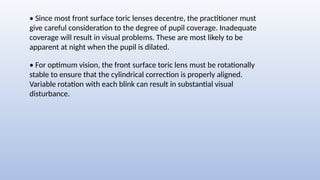 • For optimum vision, the front surface toric lens must be rotationally
stable to ensure that the cylindrical correction is properly aligned.
Variable rotation with each blink can result in substantial visual
disturbance.
• Since most front surface toric lenses decentre, the practitioner must
give careful consideration to the degree of pupil coverage. Inadequate
coverage will result in visual problems. These are most likely to be
apparent at night when the pupil is dilated.
 