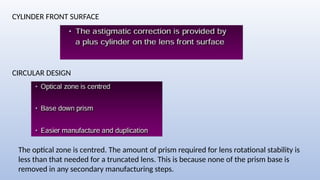 CYLINDER FRONT SURFACE
CIRCULAR DESIGN
The optical zone is centred. The amount of prism required for lens rotational stability is
less than that needed for a truncated lens. This is because none of the prism base is
removed in any secondary manufacturing steps.
 