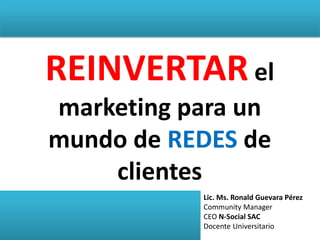 REINVERTAR el
marketing para un
mundo de REDES de
clientes
Lic. Ms. Ronald Guevara Pérez
Community Manager
CEO N-Social SAC
Docente Universitario
 