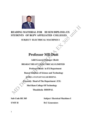 1
READING MATERIAL FOR III SEM DIPLOMA EX
STUDENTS OF RGPV AFFILIATED COLLEGES
SUBJECT ELECTRICAL MACHINES I
Professor MD Dutt
Addl General Manager (Retd)
BHARAT HEAVY ELECTRICALS LIMITED
Professor(Retd) in EX Department
Bansal Institute of Science and Technology
KOKTA ANANAD NAGAR BHOPAL
Presently Head of The Department ( EX)
Shri Ram College Of Technology
Thuakheda BHOPAL
Sub Code BE 305 Subject Electrical Machines I
UNIT II D.C Generators
 