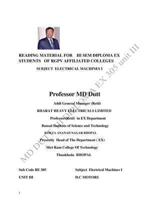 1
READING MATERIAL FOR III SEM DIPLOMA EX
STUDENTS OF RGPV AFFILIATED COLLEGES
SUBJECT ELECTRICAL MACHINES I
Professor MD Dutt
Addl General Manager (Retd)
BHARAT HEAVY ELECTRICALS LIMITED
Professor(Retd) in EX Department
Bansal Institute of Science and Technology
KOKTA ANANAD NAGAR BHOPAL
Presently Head of The Department ( EX)
Shri Ram College Of Technology
Thuakheda BHOPAL
Sub Code BE 305 Subject Electrical Machines I
UNIT III D.C MOTORS
 