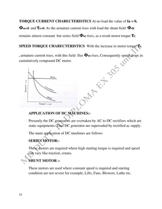 12
TORQUE CURRENT CHARECTERISTICS At no load the value of Ia = 0,
Φse=0 and τe=0. As the armature current rises with load the shunt field Φsh
remains almost constant but series field Φse rises, as a result motor torque τe
SPEED TORQUE CHARECTERISTICS With the increase in motor torque τe
, armature current rises, with this field flux Φse rises, Consequently speed drops in
cumulatively compound DC motor.
APPLICATION OF DC MACHINES:-
Presently the DC generators are overtaken by AC to DC rectifiers which are
static equipments. Thus DC generator are superseded by rectified ac supply.
The main application of DC machines are follows
SERIES MOTOR:-
These motors are required where high starting torque is required and speed
can vary like traction, cranes.
SHUNT MOTOR :-
These motors are used where constant speed is required and starting
condition are not severe for example, Lifts, Fans, Blowers, Lathe etc.
 