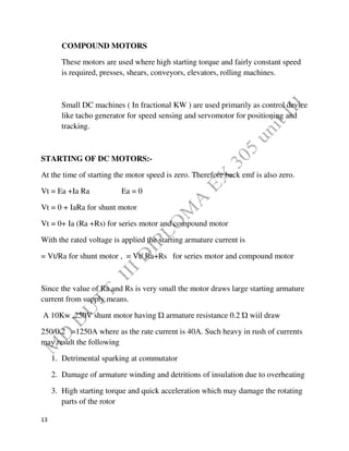 13
COMPOUND MOTORS
These motors are used where high starting torque and fairly constant speed
is required, presses, shears, conveyors, elevators, rolling machines.
Small DC machines ( In fractional KW ) are used primarily as control device
like tacho generator for speed sensing and servomotor for positioning and
tracking.
STARTING OF DC MOTORS:-
At the time of starting the motor speed is zero. Therefore back emf is also zero.
Vt = Ea +Ia Ra Ea = 0
Vt = 0 + IaRa for shunt motor
Vt = 0+ Ia (Ra +Rs) for series motor and compound motor
With the rated voltage is applied the starting armature current is
= Vt/Ra for shunt motor , = Vt/ Ra+Rs for series motor and compound motor
Since the value of Ra and Rs is very small the motor draws large starting armature
current from supply means.
A 10Kw ,250V shunt motor having Ώ armature resistance 0.2 Ώ wiil draw
250/0.2 =1250A where as the rate current is 40A. Such heavy in rush of currents
may result the following
1. Detrimental sparking at commutator
2. Damage of armature winding and detritions of insulation due to overheating
3. High starting torque and quick acceleration which may damage the rotating
parts of the rotor
 