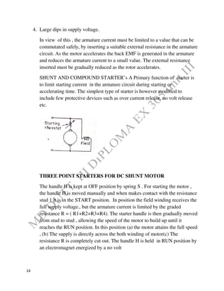 14
4. Large dips in supply voltage.
In view of this , the armature current must be limited to a value that can be
commutated safely, by inserting a suitable external resistance in the armature
circuit. As the motor accelerates the back EMF is generated in the armature
and reduces the armature current to a small value. The external resistance
inserted must be gradually reduced as the rotor accelerates.
SHUNT AND COMPOUND STARTER’s A Primary function of starter is
to limit starting current in the armature circuit during starting or
accelerating time. The simplest type of starter is however modified to
include few protective devices such as over current release, no volt release
etc.
THREE POINT STARTERS FOR DC SHUNT MOTOR
The handle H is kept at OFF position by spring S . For starting the motor ,
the handle H is moved manually and when makes contact with the resistance
stud 1 it is in the START position. In position the field winding receives the
full supply voltage., but the armature current is limited by the graded
resistance R = ( R1+R2+R3+R4). The starter handle is then gradually moved
from stud to stud , allowing the speed of the motor to build up until it
reaches the RUN position. In this position (a) the motor attains the full speed
, (b) The supply is directly across the both winding of motor(c) The
resistance R is completely cut out. The handle H is held in RUN position by
an electromagnet energized by a no volt
 