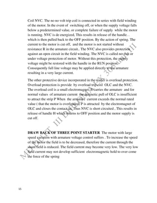 15
Coil NVC. The no no volt trip coil is connected in series with field winding
of the motor. In the event of switching off, or when the supply voltage falls
below a predetermined value, or complete failure of supply while the motor
is running. NVC is de energized, This results in release of the handle. .
which is then pulled back to the OFF position. By the action of spring. The
current to the motor is cut off, and the motor is not started without
resistance R in the armature circuit.. The NVC also provides protection
against an open circuit in the field winding. The NVC is called no-volt or
under voltage protection of motor. Without this protection, the supply
voltage might be restored with the handle in the RUN position,
Consequently full line voltage may be applied directly to the armature
resulting in a very large current.
The other protective device incorporated in the starter is overload protection.
Overload protection is provide by overload trip coil OLC and the NVC.
The overload coil is a small electromagnet. It carries the armature and for
normal values of armature current the magnetic pull of OLC is insufficient
to attract the strip P When the armature current exceeds the normal rated
value ( that the motor is overloaded) P is attracted by the electromagnet of
OLC and closes the contact aa, Thus NVC is short circuited , This results in
release of handle H which returns to OFF position and the motor supply is
cut off.
DRAW BACK OF THREE POINT STARTER The motor with large
speed variation with armature voltage control suffers . To increase the speed
of the motor the field is to be decreased, therefore the current through the
shunt field is reduced. The field current may become very low. The very low
field current may not develop sufficient electromagnetic hold to over come
the force of the spring
 