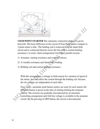 16
.
FOUR POINT STARTER The schematic connection diagram is given
herewith. The basic difference in the circuit of Four Point starter compare to
3 point starter is that , The holding coil is removed from the shunt field
circuit and is connected directly across the line with a current limiting
resistance r in series. Such arrangements form three parallel circuits.
1) Armature, starting resistance and overload release.
2) A variable resistance and shunt field winding
3) Holding coil and current limiting resistance.
With this arrangement, a change in field current for variation of speed of
the motor, does not affect the current through the holding coil, because
the two circuits are independent of each other.
Now a days automatic push button starters are used. In such starters the
ON push button is preset at the time of starting limiting the armature
current. The resistors are gradually disconnected by an automatic
controlling arrangement until full line voltage is available to the armature
circuit. By the pressing of OFF button, the circuit is disconnected.
 