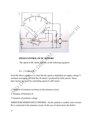 17
SPEED CONTROL OF DC MOTORS
The speed of DC motor depends on the following equation:-
N = ( V-IaRa)/ Φ
From the above equation it is clear that the speed is dependent on supply voltage V
armature resistance and field flux Φ which is produced by field current. These
three factors are used for controlling speed of a DC motor.
1 Variation of armature resistance in the armature circuit.
2 Variation of field flux Φ
3 Variation of armature voltage.
ARMATURE RESISTANCE CONTROL :-In this method a variable series resistor
Re is connected in the armature circuit. In the case of shunt motor the field is
 