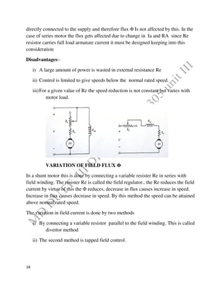 18
directly connected to the supply and therefore flux Φ Is not affected by this. In the
case of series motor the flux gets affected due to change in Ia and RA since Re
resistor carries full load armature current it must be designed keeping into this
consideration
Disadvantages:-
i) A large amount of power is wasted in external resistance Re
ii) Control is limited to give speeds below the normal rated speed.
iii)For a given value of Re the speed reduction is not constant but varies with
motor load.
VARIATION OF FIELD FLUX Φ
In a shunt motor this is done by connecting a variable resister Re in series with
field winding. The resister Re is called the field regulator.. the Re reduces the field
current by virtue of this the Φ reduces, decrease in flux causes increase in speed.
Increase in flux causes decrease in speed. By this method the speed can be attained
above normal rated speed.
The variation in field current is done by two methods
i) By connecting a variable resistor parallel to the field winding. This is called
divertor method
ii) The second method is tapped field control.
 