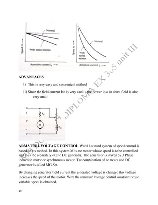 19
ADVANTAGES
I) This is very easy and convenient method
II) Since the field current Ish is very small , the power loss in shunt field is also
very small
ARMATURE VOLTAGE CONTROL Ward Leonard system of speed control is
based on tis method. In this system M is the motor whose speed is to be controlled
and G is the separately excite DC generator, The generator is driven by 3 Phase
induction motor or synchronous motor. The combination of ac motor and DC
generator is called MG Set.
By changing generator field current the generated voltage is changed this voltage
increases the speed of the motor. With the armature voltage control constant torque
variable speed is obtained.
 