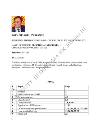 2
RGPV DIPLOMA EX BRANCH
SEMESTER: THIRD SCHEME: Jul.09 COURSE CODE: 305 PAPER CODE: 6232
NAME OF COURSE: ELECTRICAL MACHINE – I
COMMON WITH PROGRAM (S): E01
Syllabus UNIT III
D. C. Motors -
Principle, production of back EMF, torque equation. Classification, characteristics and
applications of motors. D. C. motor starters speed control, losses and efficiency.
Brake test, Swinburne test. Simple numerical.
.
INDEX
S
No
Topic Page
1 Principle 3
2 Production of back EMF 3
3 Torque equation 4,5
4 Classification 6,7
5 Characteristics 7,8,9,10,11
6 Application of DC motors 11,12
7 DC motor starters speed control 12,13,14,15,16,17,18,19
8 Losses and efficiency 19,20,21,22,23
9 Break test 23
 