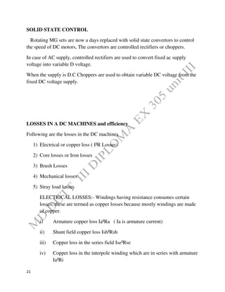 21
SOLID STATE CONTROL
Rotating MG sets are now a days replaced with solid state convertors to control
the speed of DC motors, The convertors are controlled rectifiers or choppers.
In case of AC supply, controlled rectifiers are used to convert fixed ac supply
voltage into variable D voltage.
When the supply is D.C Choppers are used to obtain variable DC voltage from the
fixed DC voltage supply.
LOSSES IN A DC MACHINES and efficiency
Following are the losses in the DC machines
1) Electrical or copper loss ( I²R Losses)
2) Core losses or Iron losses
3) Brush Losses
4) Mechanical losses
5) Stray load losses
ELECTRICAL LOSSES:- Windings having resistance consumes certain
losses, these are termed as copper losses because mostly windings are made
of copper.
i) Armature copper loss Ia²Ra ( Ia is armature current)
ii) Shunt field copper loss Ish²Rsh
iii) Copper loss in the series field Ise²Rse
iv) Copper loss in the interpole winding which are in series with armature
Ia²Ri
 