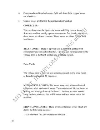 22
v) Compound machines both series field and shunt field copper losses
are also there
vi) Copper losses are there in the compensating winding
CORE LOSES:-
The core losses are the hysteresis losses and Eddy current losses.
Since the machine usually operates at constant flux density and speed,
these losses are almost constant. These losses are about 20% of Full
load losses.
BRUSH LOSES:- There is a power loss at the brush contact with
commutator and the carbon brushes. This loss can me measured by the
voltage drop at the brush contact and armature current.
Pbd = Vbd Ia
The voltage drop is more or less remains constant over a wide range
of Ia and it is assumed 2V ( approx)
MECHANICAL LOSSES:- The losses associated with mechanical
effect are called mechanical losses. These consists of friction losses at
bearing and windage losses ( fan losses) . the fans are used to take
away the heat produced due to I²R losses and iron losses inside the
machine.
STRAY LOAD LOSSES:- These are miscellaneous losses which are
due to the following reasons:-
1) Distortion of flux due to armature reaction
 