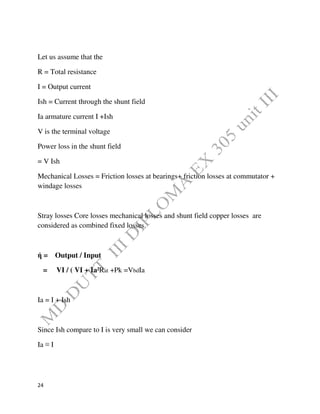 24
Let us assume that the
R = Total resistance
I = Output current
Ish = Current through the shunt field
Ia armature current I +Ish
V is the terminal voltage
Power loss in the shunt field
= V Ish
Mechanical Losses = Friction losses at bearings+ friction losses at commutator +
windage losses
Stray losses Core losses mechanical losses and shunt field copper losses are
considered as combined fixed losses.
ή = Output / Input
= VI / ( VI + Ia²Rat +Pk =VbdIa
Ia = I + Ish
Since Ish compare to I is very small we can consider
Ia ≡ I
 