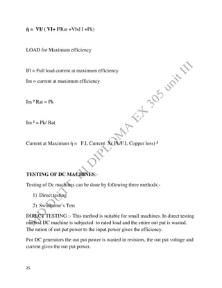 25
ή = VI/ ( VI+ I²Rat +Vbd I +Pk)
LOAD for Maximum efficiency
Ifl = Full load current at maximum efficiency
Im = current at maximum efficiency
Im ² Rat = Pk
Im ² = Pk/ Rat
Current at Maximum ή = F.L Current X( Pk/F.L Copper loss) ²
TESTING OF DC MACHINES:-
Testing of Dc machines can be done by following three methods:-
1) Direct testing
2) Swinburne’s Test
DIRECT TESTING :- This method is suitable for small machines. In direct testing
method DC machine is subjected to rated load and the entire out put is wasted.
The ration of out put power to the input power gives the efficiency.
For DC generators the out put power is wasted in resistors, the out put voltage and
current gives the out put power.
 