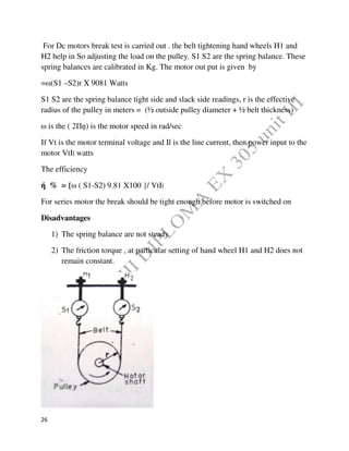 26
For Dc motors break test is carried out . the belt tightening hand wheels H1 and
H2 help in So adjusting the load on the pulley. S1 S2 are the spring balance. These
spring balances are calibrated in Kg. The motor out put is given by
=ω(S1 –S2)r X 9081 Watts
S1 S2 are the spring balance tight side and slack side readings, r is the effective
radius of the pulley in meters = (½ outside pulley diameter + ½ belt thickness)
ω is the ( 2Пņ) is the motor speed in rad/sec
If Vt is the motor terminal voltage and Il is the line current, then power input to the
motor VtIl watts
The efficiency
ή % = {ω ( S1-S2) 9.81 X100 }/ VtIl
For series motor the break should be tight enough before motor is switched on
Disadvantages
1) The spring balance are not steady
2) The friction torque , at particular setting of hand wheel H1 and H2 does not
remain constant.
 