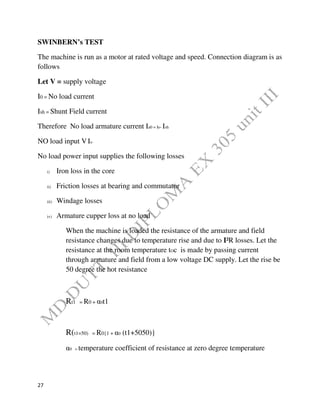 27
SWINBERN’s TEST
The machine is run as a motor at rated voltage and speed. Connection diagram is as
follows
Let V = supply voltage
I0 = No load current
Ish = Shunt Field current
Therefore No load armature current Ia0 = Io- Ish
NO load input VIo
No load power input supplies the following losses
i) Iron loss in the core
ii) Friction losses at bearing and commutator
iii) Windage losses
iv) Armature cupper loss at no load
When the machine is loaded the resistance of the armature and field
resistance changes due to temperature rise and due to I²R losses. Let the
resistance at the room temperature tOc is made by passing current
through armature and field from a low voltage DC supply. Let the rise be
50 degree the hot resistance
Rt1 = R0 + α0t1
R(t1=50) = R0{1 + α0 (t1+5050)}
α0 = temperature coefficient of resistance at zero degree temperature
 