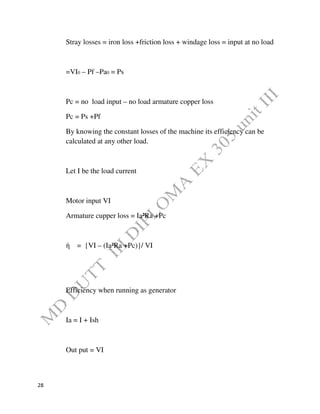 28
Stray losses = iron loss +friction loss + windage loss = input at no load
=VI0 – Pf –Pa0 = Ps
Pc = no load input – no load armature copper loss
Pc = Ps +Pf
By knowing the constant losses of the machine its efficiency can be
calculated at any other load.
Let I be the load current
Motor input VI
Armature cupper loss = Ia²Ra +Pc
ή = {VI – (Ia²Ra +Pc)}/ VI
Efficiency when running as generator
Ia = I + Ish
Out put = VI
 