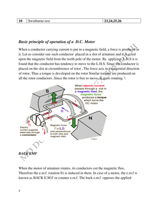 3
10 Swinburne test 23,24,25,26
Basic principle of operation of a D.C. Motor
When a conductor carrying current is put in a magnetic field, a force is produced in
it. Let us consider one such conductor placed in a slot of armature and it is acted
upon the magnetic field from the north pole of the motor. By applying L.H.S it is
found that the conductor has tendency to move to the L.H.S. Since the conductor is
placed on the slot at circumference of rotor , The force acts in a tangential direction
of rotor, Thus a torque is developed on the rotor Similar torques are produced on
all the rotor conductors .Since the rotor is free to move, It starts rotating. 
BACK EMF
When the motor of armature rotates, its conductors cut the magnetic flux,
Therefore the e.m.f. rotation Er is induced in them. In case of a motor, the e.m.f is
known as BACK E.M.F or counter e.m.f. The back e.m.f opposes the applied
 