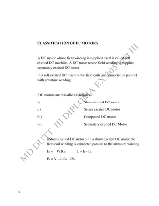 6
CLASSIFICATION OF DC MOTORS
A DC motor whose field winding is supplied itself is called self
excited DC machine, A DC motor whose field winding is supplied
separately excited DC motor
In a self excited DC machine the field coils are connected in parallel
with armature winding .
DC motors are classified as follows:-
i) Shunt excited DC motor
ii) Series excited DC motor
iii) Compound DC motor
iv) Separately excited DC Motor
i)Shunt excited DC motor :- In a shunt excited DC motor the
field coil winding is connected parallel to the armature winding
Ish = V/ Rsh Ia = Il – Ish
Eb = V – Ia Ra -2Vb
 