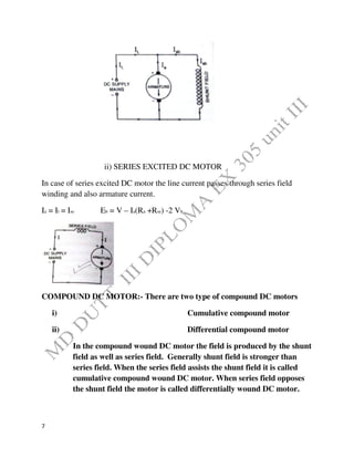 7
ii) SERIES EXCITED DC MOTOR
In case of series excited DC motor the line current passes through series field
winding and also armature current.
Ia = Il = Ise Eb = V – Ia(Ra +Rse) -2 Vb
COMPOUND DC MOTOR:- There are two type of compound DC motors
i) Cumulative compound motor
ii) Differential compound motor
In the compound wound DC motor the field is produced by the shunt
field as well as series field. Generally shunt field is stronger than
series field. When the series field assists the shunt field it is called
cumulative compound wound DC motor. When series field opposes
the shunt field the motor is called differentially wound DC motor.
 